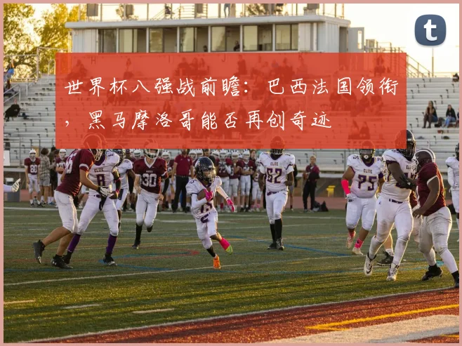 世界杯八强战前瞻：巴西法国领衔，黑马摩洛哥能否再创奇迹