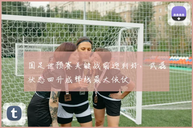 国足世预赛关键战前迎利好，武磊状态回升成锋线最大依仗
