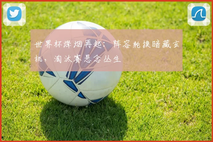 世界杯烽烟再起：阵容轮换暗藏玄机，淘汰赛悬念丛生
